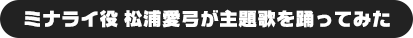 ミナライ役 松浦愛弓が主題歌を踊ってみた